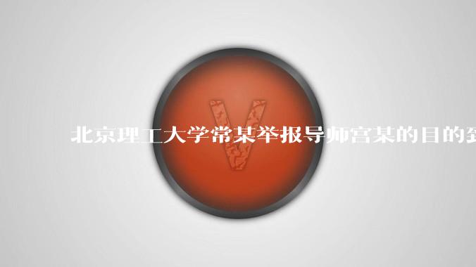 北京理工大学常某举报导师宫某的目的到底是什么？
