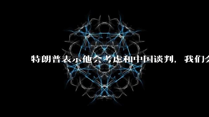 特朗普表示他会考虑和中国谈判，我们会谈吗，怎么谈？